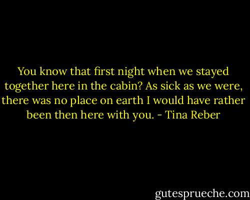 You know that first night when we stayed together here in the cabin? As sick as we were, there was no place on earth I would have rather been then here with you. - Tina Reber