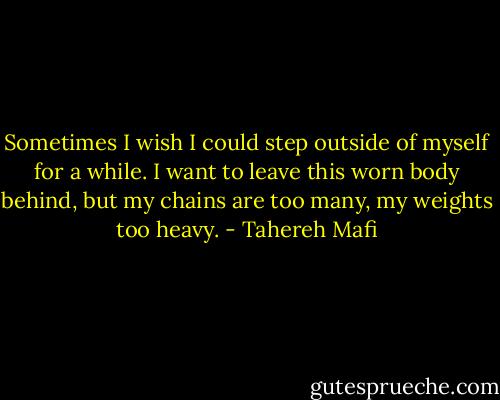 Sometimes I wish I could step outside of myself for a while. I want to leave this worn body behind, but my chains are too many, my weights too heavy. - Tahereh Mafi