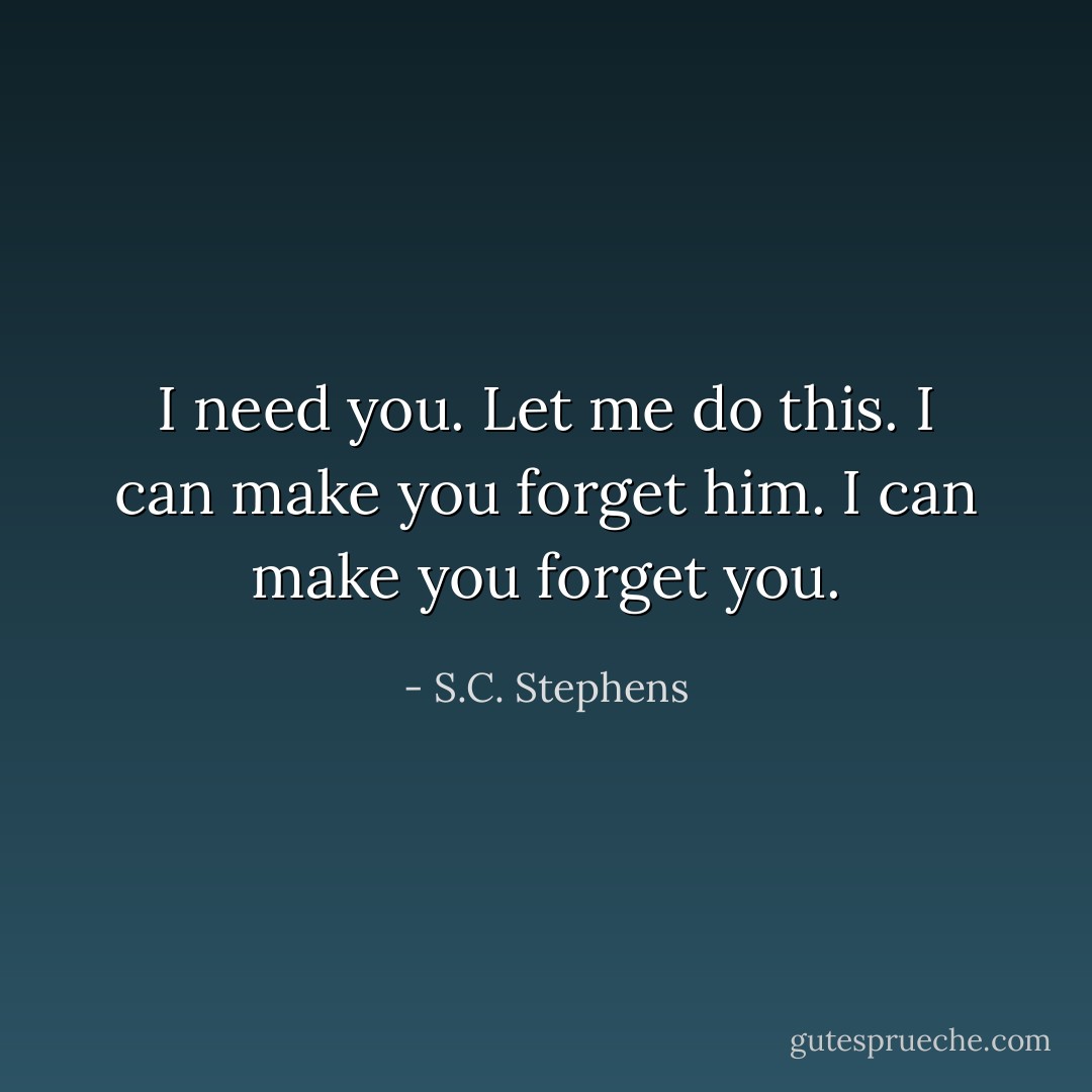 I need you. Let me do this. I can make you forget him. I can make you forget you. - S.C. Stephens