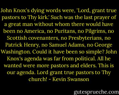 John Knox's dying words were, 'Lord, grant true pastors to Thy kirk.' Such was the last prayer of a great man without whom there would have been no America, no Puritans, no Pilgrims, no Scottish covenanters, no Presbyterians, no Patrick Henry, no Samuel Adams, no George Washington. Could it have been so simple? John Knox's agenda was far from political. All he wanted were more pastors and elders. This is our agenda. Lord grant true pastors to Thy church! - Kevin Swanson