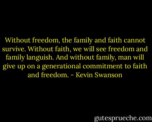 Without freedom, the family and faith cannot survive. Without faith, we will see freedom and family languish. And without family, man will give up on a generational commitment to faith and freedom. - Kevin Swanson