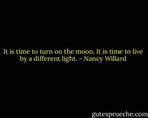 It is time to turn on the moon.<br />It is time to live by a different light. - Nancy Willard