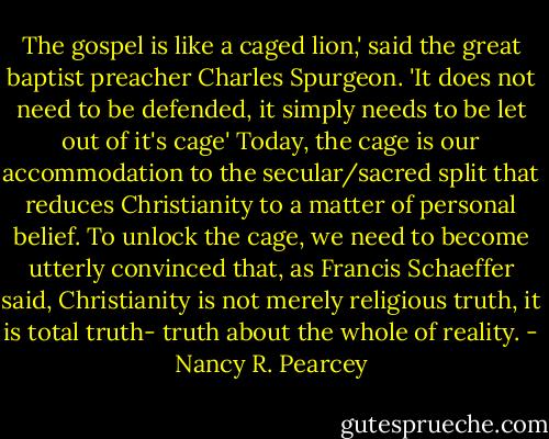 The gospel is like a caged lion,' said the great baptist preacher Charles Spurgeon. 'It does not need to be defended, it simply needs to be let out of it's cage' Today, the cage is our accommodation to the secular/sacred split that reduces Christianity to a matter of personal belief. To unlock the cage, we need to become utterly convinced that, as Francis Schaeffer said, Christianity is not merely religious truth, it is total truth- truth about the whole of reality. - Nancy R. Pearcey