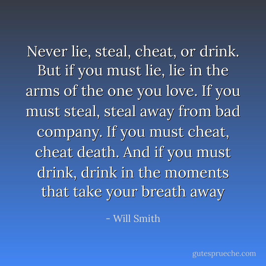 Never lie, steal, cheat, or drink. But if you must lie, lie in the arms of the one you love. If you must steal, steal away from bad company. If you must cheat, cheat death. And if you must drink, drink in the moments that take your breath away - Will Smith