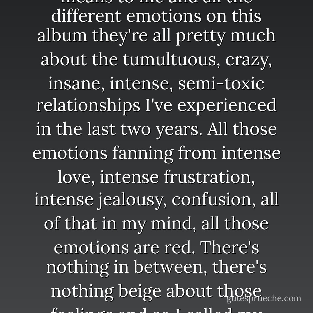 I wrote a song called 'Red' and thinking about what that song means to me and all the different emotions on this album they're all pretty much about the tumultuous, crazy, insane, intense, semi-toxic relationships I've experienced in the last two years. All those emotions fanning from intense love, intense frustration, intense jealousy, confusion, all of that in my mind, all those emotions are red. There's nothing in between, there's nothing beige about those feelings and so I called my record that. - Taylor Swift