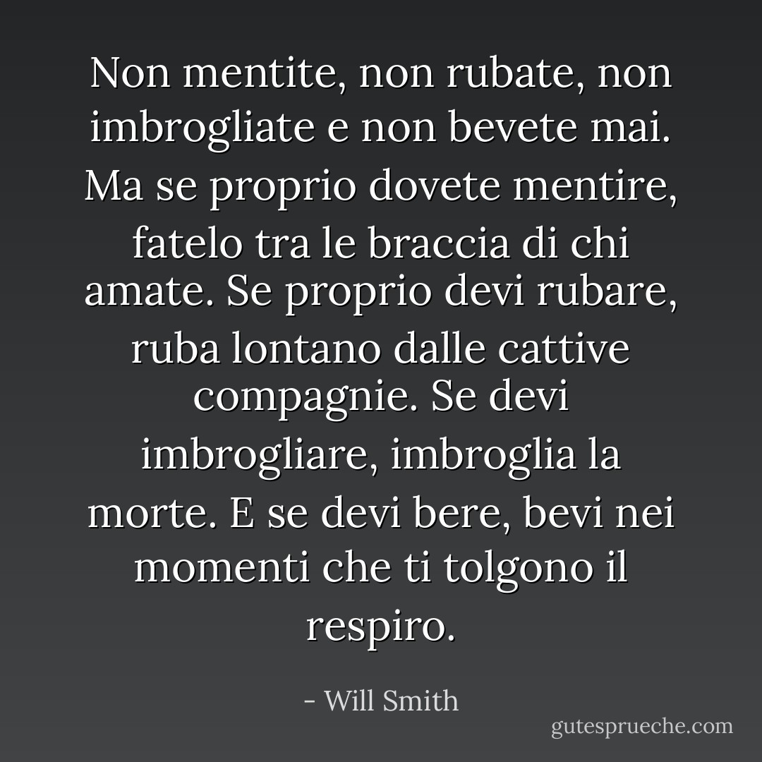 Non mentite, non rubate, non imbrogliate e non bevete mai. Ma se proprio dovete mentire, fatelo tra le braccia di chi amate. Se proprio devi rubare, ruba lontano dalle cattive compagnie. Se devi imbrogliare, imbroglia la morte. E se devi bere, bevi nei momenti che ti tolgono il respiro. - Will Smith