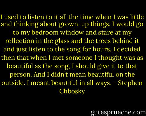 I used to listen to it all the time when I was little and thinking about grown-up things. I would go to my bedroom window and stare at my reflection in the glass and the trees behind it and just listen to the song for hours. I decided then that when I met someone I thought was as beautiful as the song, I should give it to that person. And I didn’t mean beautiful on the outside. I meant beautiful in all ways. - Stephen Chbosky
