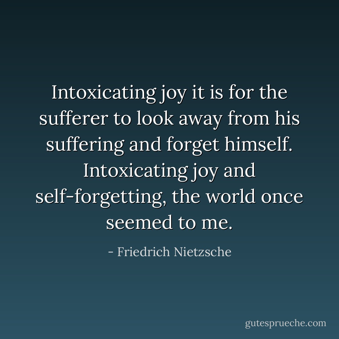 Intoxicating joy it is for the sufferer to look away from his suffering and forget himself. Intoxicating joy and self-forgetting, the world once seemed to me. - Friedrich Nietzsche