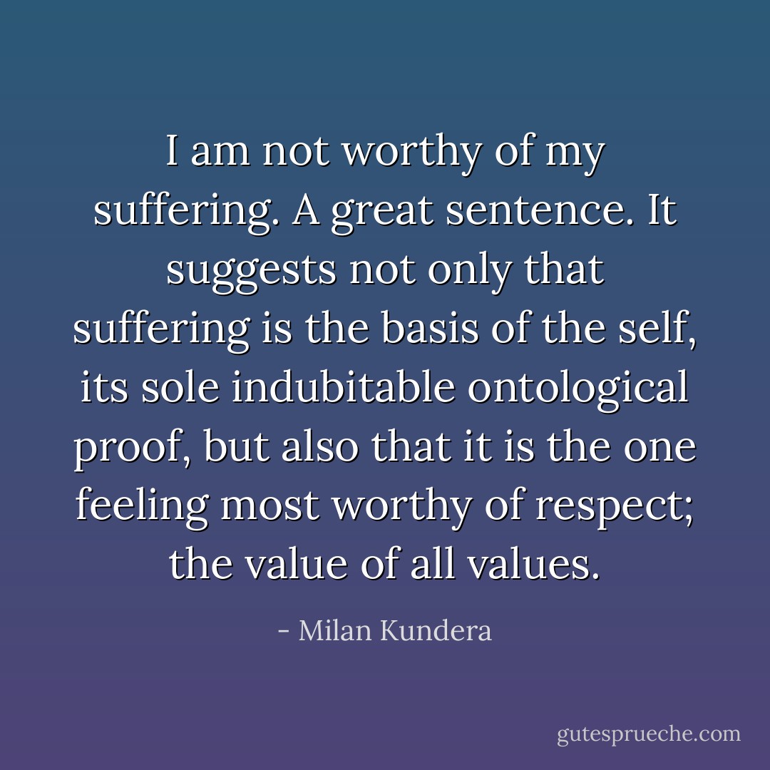 I am not worthy of my suffering. A great sentence. It suggests not only that suffering is the basis of the self, its sole indubitable ontological proof, but also that it is the one feeling most worthy of respect; the value of all values. - Milan Kundera