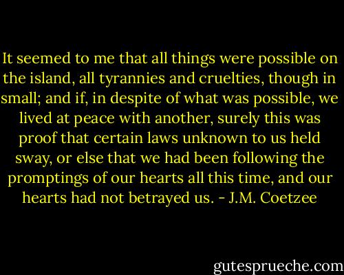 It seemed to me that all things were possible on the island, all tyrannies and cruelties, though in small; and if, in despite of what was possible, we lived at peace with another, surely this was proof that certain laws unknown to us held sway, or else that we had been following the promptings of our hearts all this time, and our hearts had not betrayed us. - J.M. Coetzee