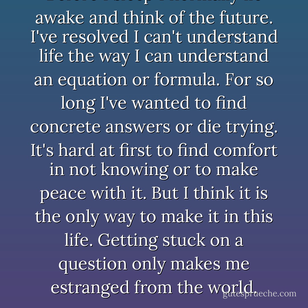 Before I sleep I normally lie awake and think of the future. I've resolved I can't understand life the way I can understand an equation or formula. For so long I've wanted to find concrete answers or die trying. It's hard at first to find comfort in not knowing or to make peace with it. But I think it is the only way to make it in this life. Getting stuck on a question only makes me estranged from the world. - Shane Crash