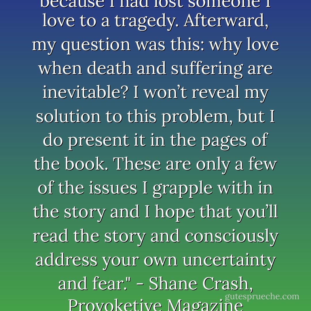  When I started writing Forest Life, I was suicidal and drunk because I had lost someone I love to a tragedy. Afterward, my question was this: why love when death and suffering are inevitable? I won’t reveal my solution to this problem, but I do present it in the pages of the book. These are only a few of the issues I grapple with in the story and I hope that you’ll read the story and consciously address your own uncertainty and fear." - Shane Crash, Provoketive Magazine Write-Up 2012 - Shane Crash
