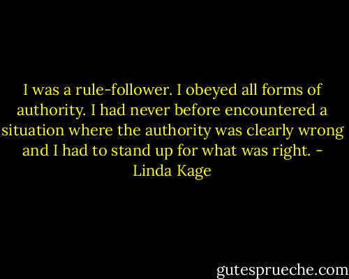 I was a rule-follower. I obeyed all forms of authority. I had never before encountered a situation where the authority was clearly wrong and I had to stand up for what was right. - Linda Kage