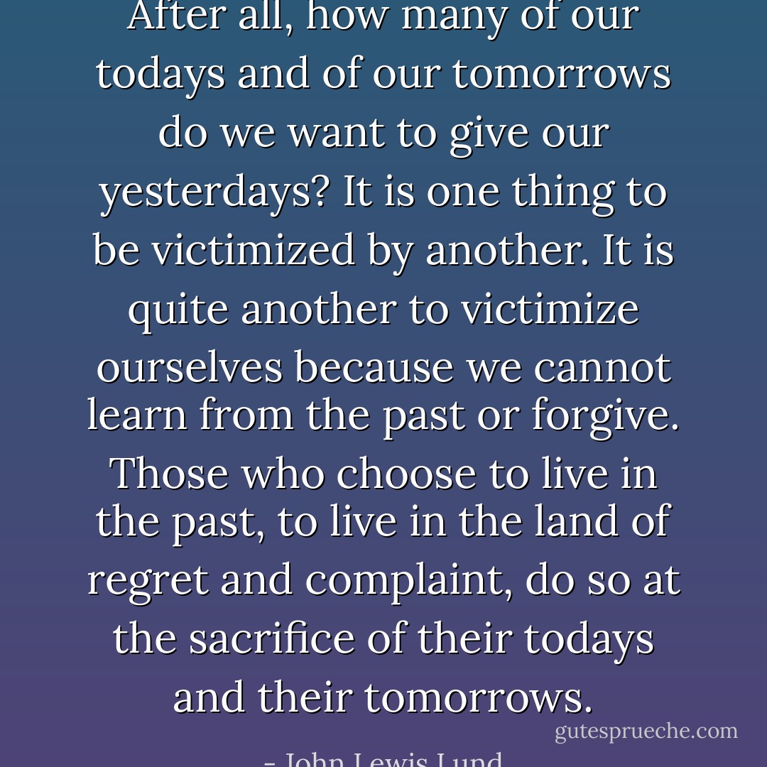 After all, how many of our todays and of our tomorrows do we want to give our yesterdays? It is one thing to be victimized by another. It is quite another to victimize ourselves because we cannot learn from the past or forgive. Those who choose to live in the past, to live in the land of regret and complaint, do so at the sacrifice of their todays and their tomorrows. - John Lewis Lund