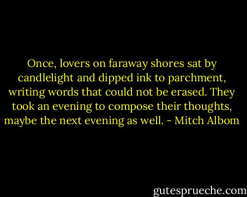 Once, lovers on faraway shores sat by candlelight and dipped ink to parchment, writing words that could not be erased. They took an evening to compose their thoughts, maybe the next evening as well. - Mitch Albom