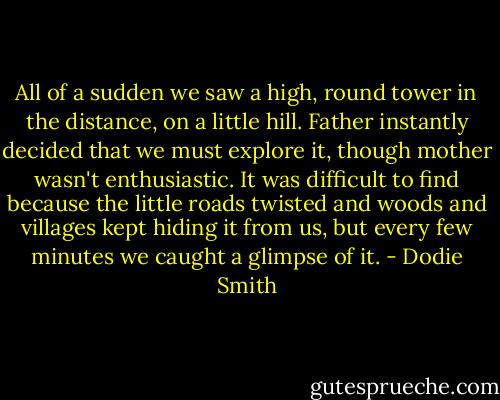 All of a sudden we saw a high, round tower in the distance, on a little hill. Father instantly decided that we must explore it, though mother wasn't enthusiastic. It was difficult to find because the little roads twisted and woods and villages kept hiding it from us, but every few minutes we caught a glimpse of it. - Dodie Smith