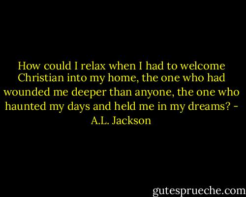 How could I relax when I had to welcome Christian into my home, the one who had wounded me deeper than anyone, the one who haunted my days and held me in my dreams? - A.L. Jackson