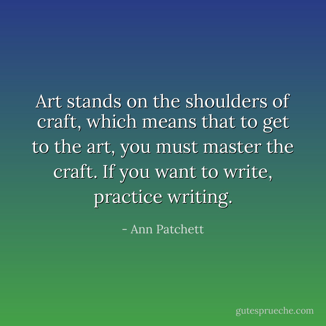 Art stands on the shoulders of craft, which means that to get to the art, you must master the craft. If you want to write, practice writing. - Ann Patchett