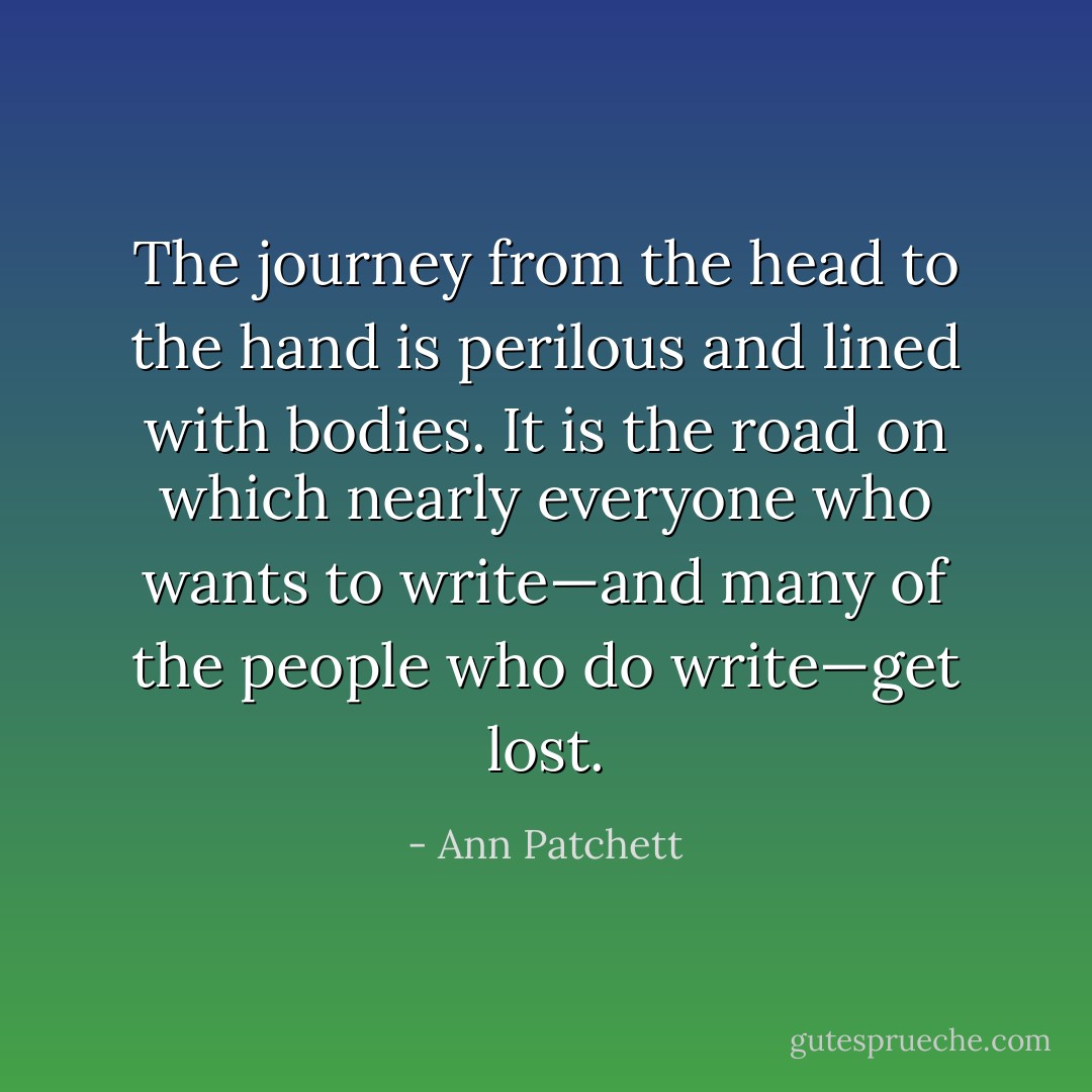 The journey from the head to the hand is perilous and lined with bodies. It is the road on which nearly everyone who wants to write—and many of the people who do write—get lost. - Ann Patchett