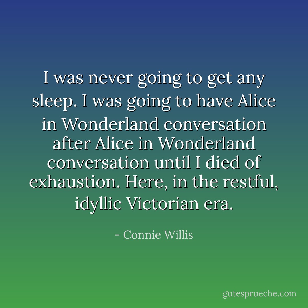 I was never going to get any sleep. I was going to have <i>Alice in Wonderland</i> conversation after <i>Alice in Wonderland</i> conversation until I died of exhaustion. Here, in the restful, idyllic Victorian era. - Connie Willis