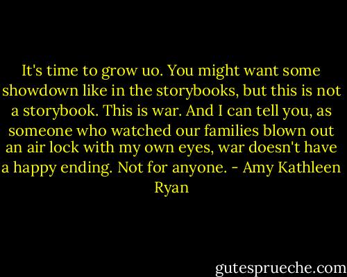 It's time to grow uo. You might want some showdown like in the storybooks, but this is not a storybook. This is war. And I can tell you, as someone who watched our families blown out an air lock with my own eyes, war doesn't have a happy ending. Not for anyone. - Amy Kathleen Ryan