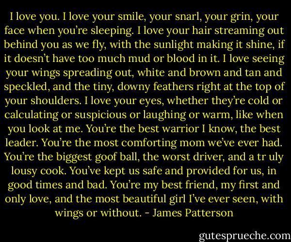 I love you. I love your smile, your snarl, your grin, your face when you’re sleeping. I love your hair streaming out behind you as we fly, with the sunlight making it shine, if it doesn’t have too much mud or blood in it. I love seeing your wings spreading out, white and brown and tan and speckled, and the tiny, downy feathers right at the top of your shoulders. I love your eyes, whether they’re cold or calculating or suspicious or laughing or warm, like when you look at me.<br />You’re the best warrior I know, the best leader. You’re the most comforting mom we’ve ever had. You’re the biggest goof ball, the worst driver,<br />and a tr uly lousy cook. You’ve kept us safe and provided for us, in good times and bad. You’re my best friend, my first and only love, and the most beautiful girl I’ve ever seen, with wings or without. - James Patterson