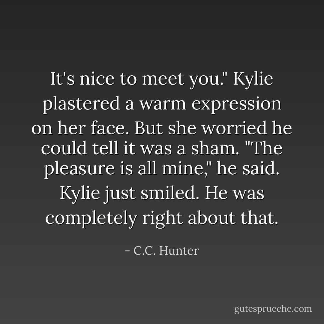 It's nice to meet you." Kylie plastered a warm expression on her face. But she worried he could tell it was a sham.<br />"The pleasure is all mine," he said.<br />Kylie just smiled. He was completely right about that. - C.C. Hunter