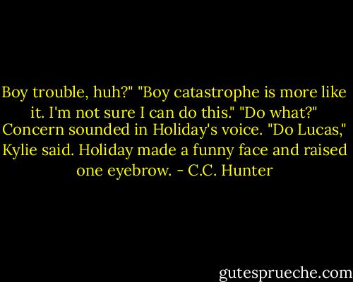 Boy trouble, huh?"<br />"Boy catastrophe is more like it. I'm not sure I can do this."<br />"Do what?" Concern sounded in Holiday's voice.<br />"Do Lucas," Kylie said.<br />Holiday made a funny face and raised one eyebrow. - C.C. Hunter