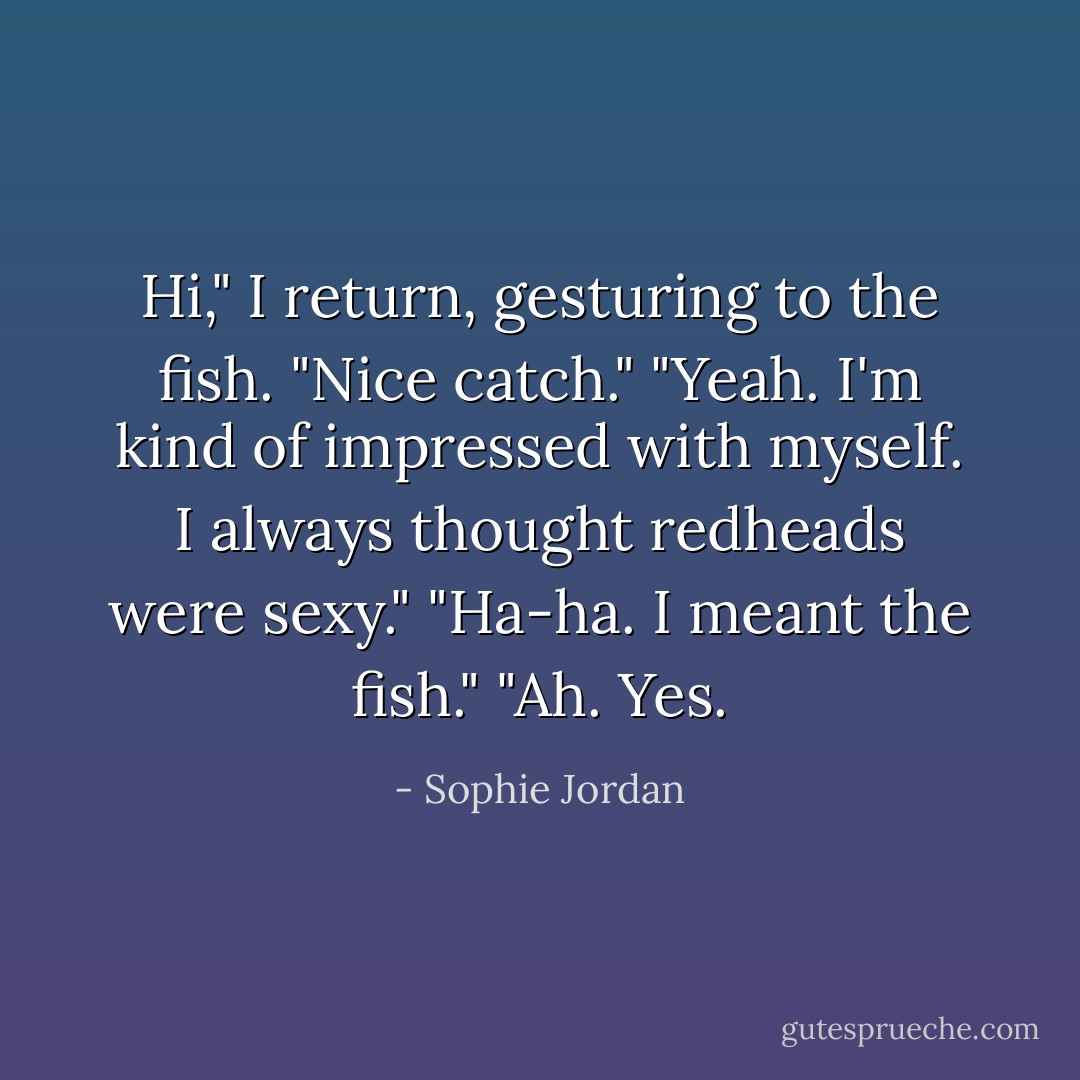 Hi," I return, gesturing to the fish. "Nice catch."<br />"Yeah. I'm kind of impressed with myself. I always thought redheads were sexy."<br />"Ha-ha. I meant the fish."<br />"Ah. Yes. - Sophie Jordan