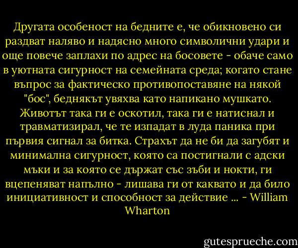 Другата особеност на бедните е, че обикновено си раздват наляво и надясно много символични удари и още повече заплахи по адрес на босовете - обаче само в уютната сигурност на семейната среда; когато стане въпрос за фактическо противопоставяне на някой "бос", беднякът увяхва като напикано мушкато. Животът така ги е оскотил, така ги е натиснал и травматизирал, че те изпадат в луда паника при първия сигнал за битка. Страхът да не би да загубят и минимална сигурност, която са постигнали с адски мъки и за която се държат със зъби и нокти, ги вцепеняват напълно - лишава ги от каквато и да било инициативност и способност за действие ... - William Wharton