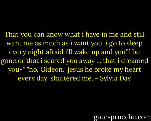 That you can know what i have in me and still want me as much as i want you. i go to sleep every night afraid i'll wake up and you'll be gone.or that i scared you away ... that i dreamed you-" "no. Gideon." jesus he broke my heart every day. shattered me. - Sylvia Day
