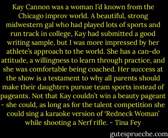 Kay Cannon was a woman I’d known from the Chicago improv world. A beautiful, strong midwestern gal who had played lots of sports and run track in college, Kay had submitted a good writing sample, but I was more impressed by her athlete’s approach to the world. She has a can-do attitude, a willingness to learn through practice, and she was comfortable being coached. Her success at the show is a testament to why all parents should make their daughters pursue team sports instead of pageants. Not that Kay couldn’t win a beauty pageant - she could, as long as for the talent competition she could sing a karaoke version of ‘Redneck Woman’ while shooting a Nerf rifle. - Tina Fey