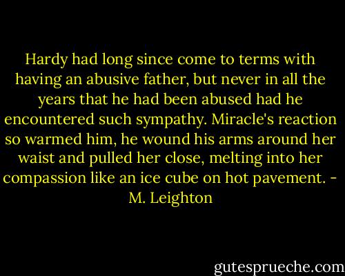 Hardy had long since come to terms with having an abusive father, but never in all the years that he had been abused had he encountered such sympathy. Miracle's reaction so warmed him, he wound his arms around her waist and pulled her close, melting into her compassion like an ice cube on hot pavement. - M. Leighton