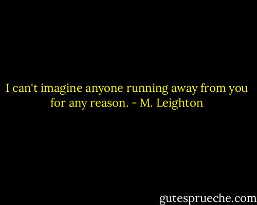 I can't imagine anyone running away from you for any reason. - M. Leighton