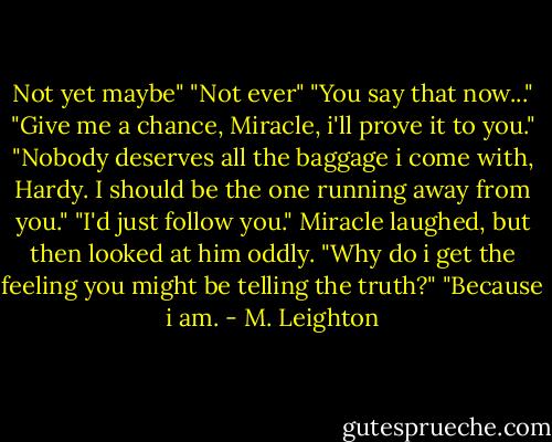 Not yet maybe" "Not ever" "You say that now..." "Give me a chance, Miracle, i'll prove it to you." "Nobody deserves all the baggage i come with, Hardy. I should be the one running away from you." "I'd just follow you." Miracle laughed, but then looked at him oddly. "Why do i get the feeling you might be telling the truth?" "Because i am. - M. Leighton