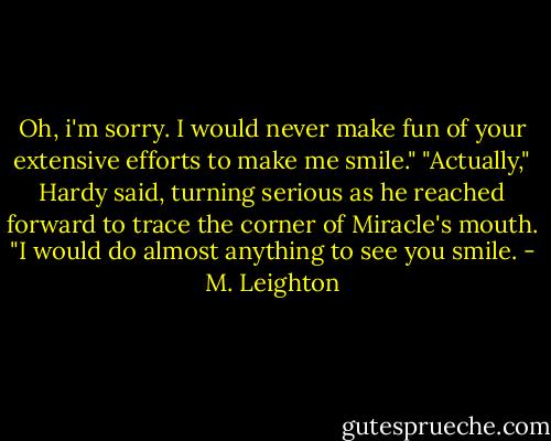 Oh, i'm sorry. I would never make fun of your extensive efforts to make me smile." "Actually," Hardy said, turning serious as he reached forward to trace the corner of Miracle's mouth. "I would do almost anything to see you smile. - M. Leighton
