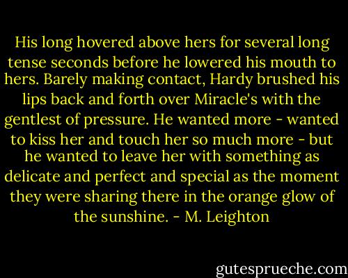 His long hovered above hers for several long tense seconds before he lowered his mouth to hers. Barely making contact, Hardy brushed his lips back and forth over Miracle's with the gentlest of pressure. He wanted more - wanted to kiss her and touch her so much more - but he wanted to leave her with something as delicate and perfect and special as the moment they were sharing there in the orange glow of the sunshine. - M. Leighton