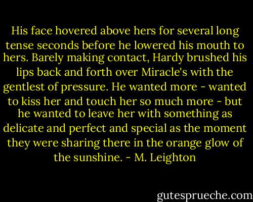 His face hovered above hers for several long tense seconds before he lowered his mouth to hers. Barely making contact, Hardy brushed his lips back and forth over Miracle's with the gentlest of pressure. He wanted more - wanted to kiss her and touch her so much more - but he wanted to leave her with something as delicate and perfect and special as the moment they were sharing there in the orange glow of the sunshine. - M. Leighton