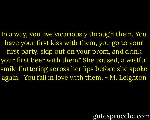 In a way, you live vicariously through them. You have your first kiss with them, you go to your first party, skip out on your prom, and drink your first beer with them." She paused, a wistful smile fluttering across her lips before she spoke again. "You fall in love with them. - M. Leighton