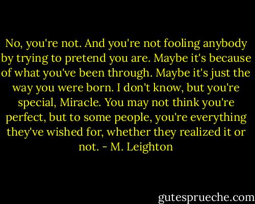No, you're not. And you're not fooling anybody by trying to pretend you are. Maybe it's because of what you've been through. Maybe it's just the way you were born. I don't know, but you're special, Miracle. You may not think you're perfect, but to some people, you're everything they've wished for, whether they realized it or not. - M. Leighton