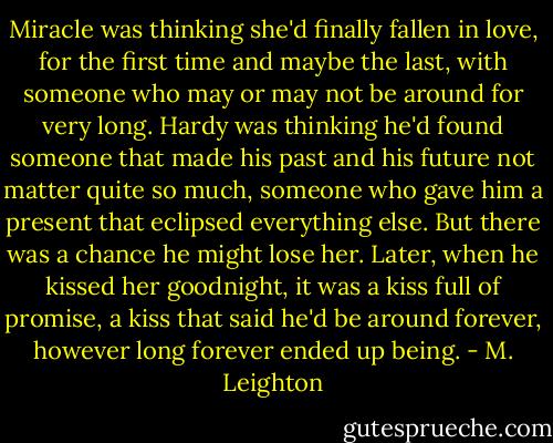 Miracle was thinking she'd finally fallen in love, for the first time and maybe the last, with someone who may or may not be around for very long. Hardy was thinking he'd found someone that made his past and his future not matter quite so much, someone who gave him a present that eclipsed everything else. But there was a chance he might lose her. Later, when he kissed her goodnight, it was a kiss full of promise, a kiss that said he'd be around forever, however long forever ended up being. - M. Leighton