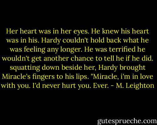 Her heart was in her eyes. He knew his heart was in his. Hardy couldn't hold back what he was feeling any longer. He was terrified he wouldn't get another chance to tell he if he did. squatting down beside her, Hardy brought Miracle's fingers to his lips. "Miracle, i'm in love with you. I'd never hurt you. Ever. - M. Leighton