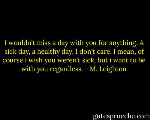 I wouldn't miss a day with you for anything. A sick day, a healthy day. I don't care. I mean, of course i wish you weren't sick, but i want to be with you regardless. - M. Leighton
