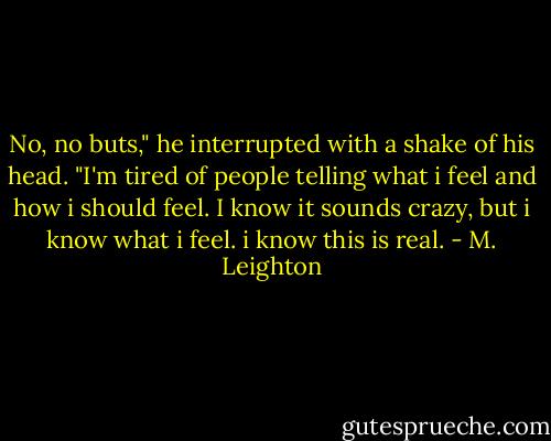 No, no buts," he interrupted with a shake of his head. "I'm tired of people telling what i feel and how i should feel. I know it sounds crazy, but i know what i feel. i know this is real. - M. Leighton