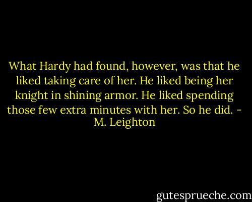 What Hardy had found, however, was that he liked taking care of her. He liked being her knight in shining armor. He liked spending those few extra minutes with her. So he did. - M. Leighton