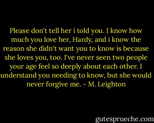 Please don't tell her i told you. I know how much you love her, Hardy, and i know the reason she didn't want you to know is because she loves you, too. I've never seen two people your age feel so deeply about each other. I understand you needing to know, but she would never forgive me. - M. Leighton