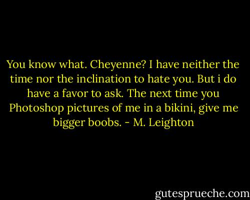You know what. Cheyenne? I have neither the time nor the inclination to hate you. But i do have a favor to ask. The next time you Photoshop pictures of me in a bikini, give me bigger boobs. - M. Leighton