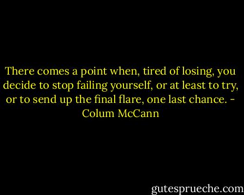 There comes a point when, tired of losing, you decide to stop failing yourself, or at least to try, or to send up the final flare, one last chance. - Colum McCann