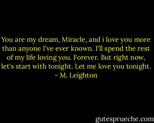 You are my dream, Miracle, and i love you more than anyone I've ever known. I'll spend the rest of my life loving you. Forever. But right now, let's start with tonight. Let me love you tonight. - M. Leighton