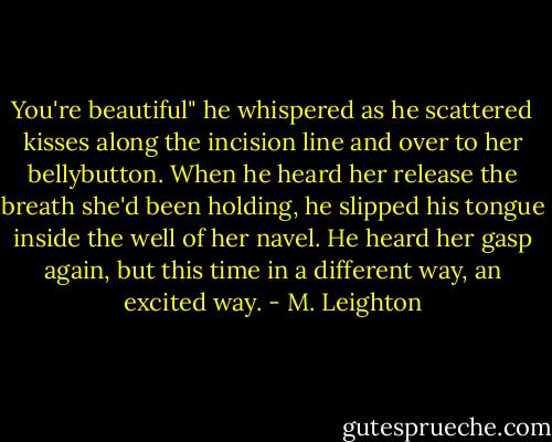 You're beautiful" he whispered as he scattered kisses along the incision line and over to her bellybutton. When he heard her release the breath she'd been holding, he slipped his tongue inside the well of her navel. He heard her gasp again, but this time in a different way, an excited way. - M. Leighton